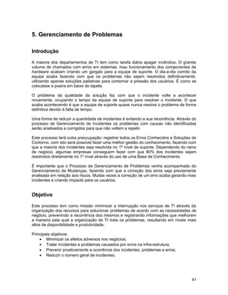 5. Gerenciamento de Problemas
Introdução
A maioria dos departamentos de TI tem como tarefa diária apagar incêndios. O grande
volume de chamados com erros em sistemas, mau funcionamento dos componentes de
hardware acabam criando um gargalo para a equipe de suporte. O dia-a-dia corrido da
equipe acaba fazendo com que os problemas não sejam resolvidos definitivamente,
utilizando apenas soluções paliativas para contornar a pressão dos usuários. É como se
colocasse a poeira em baixo do tapete.
O problema da qualidade da solução faz com que o incidente volte a acontecer
novamente, ocupando o tempo da equipe de suporte para resolver o incidente. O que
acaba acontecendo é que a equipe de suporte quase nunca resolve o problema de forma
definitiva devido à falta de tempo.
Uma forma de reduzir a quantidade de incidentes é evitando a sua recorrência. Através do
processo de Gerenciamento de Incidentes os problemas com causas não identificadas
serão analisados e corrigidos para que não voltem a repetir.
Este processo terá outra preocupação: registrar todos os Erros Conhecidos e Soluções de
Contorno, com isto será possível fazer uma melhor gestão do conhecimento, fazendo com
que a maioria dos incidentes seja resolvida no 1º nível de suporte. Dependendo do ramo
de negócio, algumas empresas conseguem fazer com que 80% dos incidentes sejam
resolvidos diretamente no 1º nível através do uso de uma Base de Conhecimento.
É importante que o Processo de Gerenciamento de Problemas venha acompanhado do
Gerenciamento de Mudanças, fazendo com que a correção dos erros seja previamente
analisada em relação aos riscos. Muitas vezes a correção de um erro acaba gerando mais
incidentes e criando impacto para os usuários.
Objetivo
Este processo tem como missão minimizar a interrupção nos serviços de TI através da
organização dos recursos para solucionar problemas de acordo com as necessidades de
negócio, prevenindo a recorrência dos mesmos e registrando informações que melhorem
a maneira pela qual a organização de TI trata os problemas, resultando em níveis mais
altos de disponibilidade e produtividade.
Principais objetivos:
• Minimizar os efeitos adversos nos negócios;
• Tratar incidentes e problemas causados por erros na infra-estrutura;
• Prevenir proativamente a ocorrência dos incidentes, problemas e erros;
• Reduzir o número geral de incidentes;
41
 