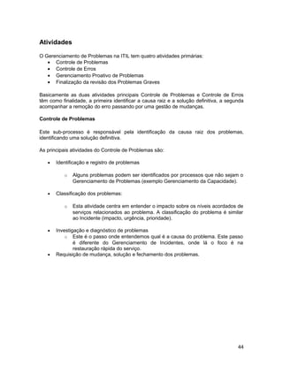 Atividades
O Gerenciamento de Problemas na ITIL tem quatro atividades primárias:
• Controle de Problemas
• Controle de Erros
• Gerenciamento Proativo de Problemas
• Finalização da revisão dos Problemas Graves
Basicamente as duas atividades principais Controle de Problemas e Controle de Erros
têm como finalidade, a primeira identificar a causa raiz e a solução definitiva, a segunda
acompanhar a remoção do erro passando por uma gestão de mudanças.
Controle de Problemas
Este sub-processo é responsável pela identificação da causa raiz dos problemas,
identificando uma solução definitiva.
As principais atividades do Controle de Problemas são:
• Identificação e registro de problemas
o Alguns problemas podem ser identificados por processos que não sejam o
Gerenciamento de Problemas (exemplo Gerenciamento da Capacidade).
• Classificação dos problemas:
o Esta atividade centra em entender o impacto sobre os níveis acordados de
serviços relacionados ao problema. A classificação do problema é similar
ao Incidente (impacto, urgência, prioridade).
• Investigação e diagnóstico de problemas
o Este é o passo onde entendemos qual é a causa do problema. Este passo
é diferente do Gerenciamento de Incidentes, onde lá o foco é na
restauração rápida do serviço.
• Requisição de mudança, solução e fechamento dos problemas.
44
 