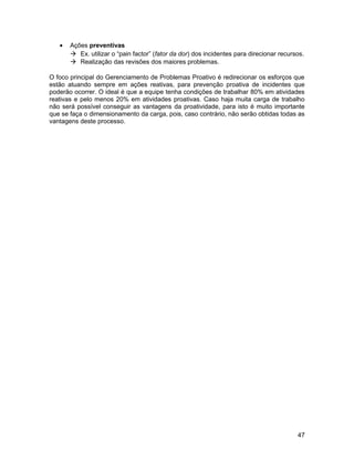 • Ações preventivas
 Ex. utilizar o “pain factor” (fator da dor) dos incidentes para direcionar recursos.
 Realização das revisões dos maiores problemas.
O foco principal do Gerenciamento de Problemas Proativo é redirecionar os esforços que
estão atuando sempre em ações reativas, para prevenção proativa de incidentes que
poderão ocorrer. O ideal é que a equipe tenha condições de trabalhar 80% em atividades
reativas e pelo menos 20% em atividades proativas. Caso haja muita carga de trabalho
não será possível conseguir as vantagens da proatividade, para isto é muito importante
que se faça o dimensionamento da carga, pois, caso contrário, não serão obtidas todas as
vantagens deste processo.
47
 