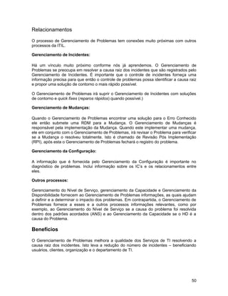 Relacionamentos
O processo de Gerenciamento de Problemas tem conexões muito próximas com outros
processos da ITIL.
Gerenciamento de Incidentes:
Há um vínculo muito próximo conforme nós já aprendemos. O Gerenciamento de
Problemas se preocupa em resolver a causa raiz dos incidentes que são registrados pelo
Gerenciamento de Incidentes. É importante que o controle de incidentes forneça uma
informação precisa para que então o controle de problemas possa identificar a causa raiz
e propor uma solução de contorno o mais rápido possível.
O Gerenciamento de Problemas irá suprir o Gerenciamento de Incidentes com soluções
de contorno e quick fixes (reparos rápidos) quando possível.)
Gerenciamento de Mudanças:
Quando o Gerenciamento de Problemas encontrar uma solução para o Erro Conhecido
ele então submete uma RDM para a Mudança. O Gerenciamento de Mudanças é
responsável pela implementação da Mudança. Quando este implementar uma mudança,
ele em conjunto com o Gerenciamento de Problemas, irá revisar o Problema para verificar
se a Mudança o resolveu totalmente. Isto é chamado de Revisão Pós Implementação
(RPI), após esta o Gerenciamento de Problemas fechará o registro do problema.
Gerenciamento da Configuração:
A informação que é fornecida pelo Gerenciamento da Configuração é importante no
diagnóstico de problemas. Inclui informação sobre os IC’s e os relacionamentos entre
eles.
Outros processos:
Gerenciamento do Nível de Serviço, gerenciamento da Capacidade e Gerenciamento da
Disponibilidade fornecem ao Gerenciamento de Problemas informações, as quais ajudam
a definir e a determinar o impacto dos problemas. Em contrapartida, o Gerenciamento de
Problemas fornece a esses e a outros processos informações relevantes, como por
exemplo, ao Gerenciamento do Nível de Serviço se a causa do problema foi resolvida
dentro dos padrões acordados (ANS) e ao Gerenciamento da Capacidade se o HD é a
causa do Problema.
Benefícios
O Gerenciamento de Problemas melhora a qualidade dos Serviços de TI resolvendo a
causa raiz dos incidentes. Isto leva a redução do número de incidentes – beneficiando
usuários, clientes, organização e o departamento de TI.
50
 