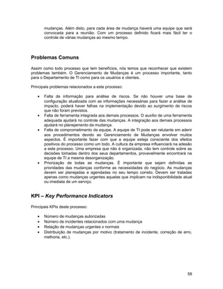 mudanças. Além disto, para cada área de mudança haverá uma equipe que será
convocada para a reunião. Com um processo definido ficará mais fácil ter o
controle de várias mudanças ao mesmo tempo.
Problemas Comuns
Assim como todo processo que tem benefícios, nós temos que reconhecer que existem
problemas também. O Gerenciamento de Mudanças é um processo importante, tanto
para o Departamento de TI como para os usuários e clientes.
Principais problemas relacionados a este processo:
• Falta de informação para análise de riscos. Se não houver uma base de
configuração atualizada com as informações necessárias para fazer a análise de
impacto, poderá haver falhas na implementação devido ao surgimento de riscos
que não foram previstos.
• Falta de ferramenta integrada aos demais processos. O auxílio de uma ferramenta
adequada ajudará no controle das mudanças. A integração aos demais processos
ajudará no planejamento da mudança.
• Falta de comprometimento da equipe. A equipe de TI pode ser relutante em aderir
aos procedimentos devido ao Gerenciamento de Mudanças envolver muitos
aspectos. É importante fazer com que a equipe esteja consciente dos efeitos
positivos do processo como um todo. A cultura da empresa influenciará na adesão
a este processo. Uma empresa que não é organizada, não tem controle sobre as
decisões tomadas dentro dos seus departamentos, provavelmente encontrará na
equipe de TI a mesma desorganização.
• Priorização de todas as mudanças. É importante que sejam definidas as
prioridades das mudanças conforme as necessidades do negócio. As mudanças
devem ser planejadas e agendadas no seu tempo correto. Devem ser tratadas
apenas como mudanças urgentes aquelas que implicam na indisponibilidade atual
ou imediata de um serviço.
KPI – Key Performance Indicators
Principais KPIs deste processo:
• Número de mudanças autorizadas
• Número de incidentes relacionados com uma mudança
• Relação de mudanças urgentes x normais
• Distribuição de mudanças por motivo (tratamento de incidente, correção de erro,
melhoria, etc.).
58
 