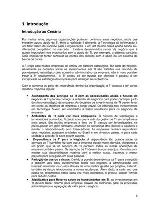 1. Introdução
Introdução ao Cenário
Por muitos anos, algumas organizações puderam continuar seus negócios, ainda que
tivessem pouco apoio da TI. Hoje a realidade é diferente, a Tecnologia da Informação é
um fator crítico de sucesso para a organização, e em até muitos casos acaba sendo seu
diferencial competitivo no mercado. Existem determinados ramos de negócio que é
quase impossível hoje imagina-los sem o apoio da TI, por exemplo, o sistema bancário,
seria impossível tentar controlar as contas dos clientes sem o apoio de um sistema de
banco de dados.
A TI hoje para muitas empresas se tornou um parceiro estratégico, faz parte do negócio.
Atualmente as decisões sobre os investimentos em TI são tratadas nas reuniões de
planejamento estratégico pelo conselho administrativo da empresa, não é mais possível
tratar a TI isoladamente. A TI deixou de ser tratada por técnicos e passou a ser
incorporada na estratégia da empresa para alcançar seus objetivos.
Com o aumento do peso de importância dentro da organização, a TI passou a ter vários
desafios, vejamos alguns:
 Alinhamento dos serviços de TI com as necessidades atuais e futuras do
negócio. A TI precisa começar a entender de negócios para poder participar junto
do plano estratégico da empresa. As decisões de investimentos de TI devem levar
em conta os objetivos da empresa a longo prazo. Os esforços nos investimentos
em tecnologia devem ser orientados a trazer resultados para os negócios da
empresa.
 Ambientes de TI cada vez mais complexos. O número de tecnologias e
fornecedores aumentou, fazendo com que a vida do gestor de TI se complicasse
mais ainda. Em muitas empresas a área de TI passou por terceirizações, se
preocupando em gerir contratos, entender as demandas dos clientes e usuários e
manter o relacionamento com fornecedores. As empresas também expandiram
seus negócios, possuem unidades no Brasil e em diversos países, e para cada
unidade a área de TI deve prover suporte.
 Dependência da TI para o Negócio. A dependência tão grande sobre os
serviços de TI também fez com que a empresa desse maior atenção, chegamos a
um ponto que se os serviços de TI pararem todas as outras operações da
empresa também param. Os serviços de TI devem buscar arranjos, fórmulas para
manter sua disponibilidade máxima com o melhor custo, trazendo o menor
prejuízo para o negócio em suas paradas.
 Redução de custos e riscos. Devido a grande dependência da TI para o negócio
e também aos altos investimentos feitos nos projetos, a administração tem
buscado minimizar os custos através de uma melhor gestão por projetos, tratando
também os riscos relacionados a novas mudanças. Além disto, a cada ano que
passa os orçamentos estão cada vez mais apertados, é preciso buscar formas
para reduzir custos.
 Justificativa para Retorno sobre os investimentos em TI, os investimentos em
TI devem trazer retorno para empresa através de melhorias para os processos
administrativos e agregação de valor para o negócio.
6
 