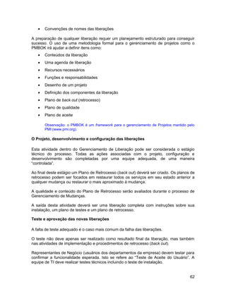 • Convenções de nomes das liberações
A preparação de qualquer liberação requer um planejamento estruturado para conseguir
sucesso. O uso de uma metodologia formal para o gerenciamento de projetos como o
PMBOK irá ajudar a definir itens como:
• Conteúdos da liberação
• Uma agenda de liberação
• Recursos necessários
• Funções e responsabilidades
• Desenho de um projeto
• Definição dos componentes da liberação
• Plano de back out (retrocesso)
• Plano de qualidade
• Plano de aceite
Observação: o PMBOK é um framework para o gerenciamento de Projetos mantido pelo
PMI (www.pmi.org).
O Projeto, desenvolvimento e configuração das liberações
Esta atividade dentro do Gerenciamento de Liberação pode ser considerada o estágio
técnico do processo. Todas as ações associadas com o projeto, configuração e
desenvolvimento são completadas por uma equipe adequada, de uma maneira
“controlada”.
Ao final deste estágio um Plano de Retrocesso (back out) deverá ser criado. Os planos de
retrocesso podem ser focados em restaurar todos os serviços em seu estado anterior a
qualquer mudança ou restaurar o mais aproximado à mudança.
A qualidade e conteúdo do Plano de Retrocesso serão avaliados durante o processo de
Gerenciamento de Mudanças.
A saída desta atividade deverá ser uma liberação completa com instruções sobre sua
instalação, um plano de testes e um plano de retrocesso.
Teste e aprovação das novas liberações
A falta de teste adequado é o caso mais comum da falha das liberações.
O teste não deve apenas ser realizado como resultado final da liberação, mas também
nas atividades de implementação e procedimentos de retrocesso (back out).
Representantes de Negócio (usuários dos departamentos da empresa) devem testar para
confirmar a funcionalidade esperada. Isto se refere ao “Teste de Aceite do Usuário”. A
equipe de TI deve realizar testes técnicos incluindo o teste de instalação.
62
 