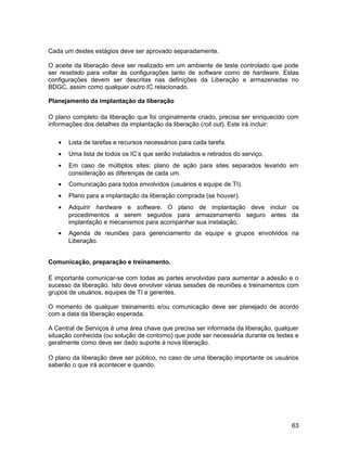 Cada um destes estágios deve ser aprovado separadamente.
O aceite da liberação deve ser realizado em um ambiente de teste controlado que pode
ser resetado para voltar às configurações tanto de software como de hardware. Estas
configurações devem ser descritas nas definições da Liberação e armazenadas no
BDGC, assim como qualquer outro IC relacionado.
Planejamento da implantação da liberação
O plano completo da liberação que foi originalmente criado, precisa ser enriquecido com
informações dos detalhes da implantação da liberação (roll out). Este irá incluir:
• Lista de tarefas e recursos necessários para cada tarefa.
• Uma lista de todos os IC’s que serão instalados e retirados do serviço.
• Em caso de múltiplos sites: plano de ação para sites separados levando em
consideração as diferenças de cada um.
• Comunicação para todos envolvidos (usuários e equipe de TI).
• Plano para a implantação da liberação comprada (se houver).
• Adquirir hardware e software. O plano de implantação deve incluir os
procedimentos a serem seguidos para armazenamento seguro antes da
implantação e mecanismos para acompanhar sua instalação.
• Agenda de reuniões para gerenciamento da equipe e grupos envolvidos na
Liberação.
Comunicação, preparação e treinamento.
É importante comunicar-se com todas as partes envolvidas para aumentar a adesão e o
sucesso da liberação. Isto deve envolver várias sessões de reuniões e treinamentos com
grupos de usuários, equipes de TI e gerentes.
O momento de qualquer treinamento e/ou comunicação deve ser planejado de acordo
com a data da liberação esperada.
A Central de Serviços é uma área chave que precisa ser informada da liberação, qualquer
situação conhecida (ou solução de contorno) que pode ser necessária durante os testes e
geralmente como deve ser dado suporte à nova liberação.
O plano da liberação deve ser público, no caso de uma liberação importante os usuários
saberão o que irá acontecer e quando.
63
 