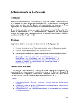 8. Gerenciamento da Configuração
Introdução
Através do armazenamento e gerenciamento de dados relacionados à infra-estrutura de
TI, o processo de Gerenciamento da Configuração dá a organização um controle maior
sobre todos os ativos de TI. Quanto mais dependentes dos sistemas de TI as
organizações são, mais importante se torna o Gerenciamento da Configuração.
É, entretanto, necessário manter um registro de todos os Itens de Configuração (IC’s)
dentro da infra-estrutura de TI. O Gerenciamento da Configuração tem como objetivo
fornecer um “modelo lógico” da infra-estrutura de TI, identificando, controlando, mantendo
e verificando versões de todos os IC’s.
Objetivos
Os principais objetivos do processo do Gerenciamento da Configuração são:
• Fornecer gerenciamento da TI com maior controle sobre os IC’s da organização;
• Fornecer informação precisa a outros processos da ITIL;
• Criar e manter uma Base de Dados do Gerenciamento da Configuração (BDGC).
Observação: A diferença básica entre o Gerenciamento de Ativos e
Gerenciamento da Configuração são os “relacionamentos”. O
gerenciamento de ativos tradicional fornece uma lista de itens (tipicamente
hardware e software). O Gerenciamento da Configuração define o
relacionamento entre os IC’s.
Descrição do Processo
O processo de Gerenciamento da Configuração quase poderia ser considerado um
processo pivô para todos os outros (especialmente para os de Suporte a Serviços). O
Gerenciamento da Configuração é considerado o processo central que suporta outros
processos da ITIL fornecendo informações sobre a infra-estrutura de TI.
Lembrete:
• Processos de Suporte a Serviços = Incidentes, Problemas, Mudanças, Configuração e
Liberação.
• Processos de Entrega de Serviços = Gerenciamento do Nível de Serviços, Disponibilidade,
Capacidade, Financeiro e Continuidade.
• Central de Serviços é uma função e o Gerenciamento da Segurança tem uma parte ativa
em todos os processos.
67
 