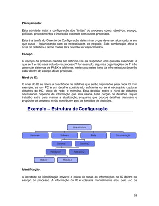 Planejamento:
Esta atividade inclui a configuração dos “limites” do processo como: objetivos, escopo,
políticas, procedimentos e interação esperada com outros processos.
Esta é a tarefa do Gerente de Configuração: determinar o que deve ser alcançado, e em
que custo – balanceando com as necessidades do negócio. Esta combinação afeta o
nível de detalhes e como muitos IC’s deverão ser especificados.
Escopo:
O escopo do processo precisa ser definido. Ele irá responder uma questão essencial: O
que será e não será incluído no processo? Por exemplo, algumas organizações de TI irão
gerenciar sistemas de PABX e telefones, neste caso estes itens da infra-estrutura deverão
estar dentro do escopo deste processo.
Nível do IC:
O nível do IC se refere à quantidade de detalhes que serão capturados para cada IC. Por
exemplo, se um PC é um detalhe considerado suficiente ou se é necessário capturar
detalhes do HD, placa de rede, e memória. Esta decisão sobre o nível de detalhes
necessários depende da informação que será usada. Uma porção de detalhes requer
trabalho extra para manter a atualização, enquanto que poucos detalhes destroem o
propósito do processo e não contribuem para as tomadas de decisões.
Identificação:
A atividade de identificação envolve a coleta de todas as informações do IC dentro do
escopo do processo. A informação do IC é coletada manualmente e/ou pelo uso de
69
 