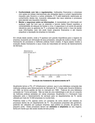  Conformidade com leis e regulamentos. Instituições financeiras e empresas
com ações em bolsas internacionais são obrigadas agora a cumprir regulamentos
impostos pelo Governo e outras entidades. A TI está totalmente relacionada ao
cumprimento destas leis, buscando adequação dos seus sistemas e processos
para atender aos requisitos impostos.
 Manter a segurança sobre as Informações. A necessidade por informação em
qualquer lugar fez com que os sistemas e bancos dados fossem expostos a
vulnerabilidade de ataques de hacker e vírus. A segurança é um ponto de grande
relevância para os gestores de TI, a empresa não pode correr o risco de perder
suas informações, pois isto pode trazer prejuízos financeiros e até mesmo
prejudicar a reputação da empresa no mercado.
Em virtude deste cenário, onde a TI aparece com grande importância para o negócio da
empresa, buscando por otimização de seus processos, redução de custos e riscos, vários
frameworks de processos e melhores práticas foram criados. A figura abaixo mostra a
evolução destes frameworks e seus níveis de maturidade em termos de Gerenciamento
de Serviços.
Atualmente temos a ITIL (IT Infrastructure Lybrary), que é uma biblioteca composta das
melhores práticas para Gerenciamento de Serviços de TI. Criada pelo Governo Britânico
em 1980, se tornou padrão de fato no mercado em 1990. Trata-se de uma biblioteca
composta de 7 livros principais. Não se trata de uma metodologia e sim de um conjunto
de melhores práticas adotadas em várias empresas. Atualmente é o framework mais
adequado para o Gerenciamento de serviços para os departamentos de TI, sendo
utilizado por mais de 10.000 empresas no mundo todo.
Podemos tratar a ITIL apenas como um consenso de como devem ser tratados os
processos dentro de um departamento de TI. Os processos propostos são genéricos,
podendo ser utilizados por qualquer empresa, seja pública ou privada, de grande ou
pequeno porte. Estes processos devem ser adotados e adaptados ao seu negócio,
tenha em mente que não existe receita de bolo pronta.
7
 