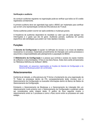 Verificação e auditoria
Ao conduzir auditorias regulares na organização pode-se verificar que todos os IC’s estão
registrados corretamente.
A primeira auditoria deve ser agendada logo após o BDGC ser implantado para certificar
que se tem uma representação correta da infra-estrutura de TI atual.
Outras auditorias podem ocorrer ser após acidentes e mudanças graves.
A freqüência de auditorias dependerá do resultado ou valor que ela pode agregar nas
informações e o gasto que ela irá gerar. Auditorias parciais, auditorias em pontos
específicos são estratégias que podem ser mais rápidas e baratas.
Funções
O Gerente de Configuração irá ajudar na definição do escopo e os níveis de detalhes
necessários no processo, implantado procedimentos de interação com outros processos e
assumindo a responsabilidade pelo planejamento e população do BDGC.
O Bibliotecário da Configuração é a pessoa que controla o acesso às copias mestres
de softwares e documentações. O foco é nos itens físicos. Estes itens serão armazenados
na “Biblioteca Definitiva de Software” (BDS)
Observação: em pequenas organizações as funções do Gerente de Configuração e do
Gerente de Mudanças podem ser combinadas.
Relacionamentos
Conforme já indicado, a infra-estrutura de TI forma o fundamento de uma organização de
TI. Todos os processos dentro da ITIL conseqüentemente terão vínculos com o
Gerenciamento da Configuração ou buscarão informações dentro do Banco de Dados do
Gerenciamento da Configuração.
Entretanto o Gerenciamento de Mudanças e o Gerenciamento de Liberação têm um
relacionamento muito próximo com o Gerenciamento da Configuração e poderiam ainda
ser considerados parte integral deste. O gráfico de fluxo seguinte mostra o
relacionamento entre os 3 processos e como o fluxo ocorre entre os processos em cada
estágio.
71
 