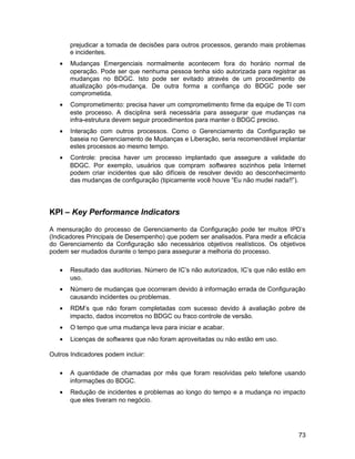 prejudicar a tomada de decisões para outros processos, gerando mais problemas
e incidentes.
• Mudanças Emergenciais normalmente acontecem fora do horário normal de
operação. Pode ser que nenhuma pessoa tenha sido autorizada para registrar as
mudanças no BDGC. Isto pode ser evitado através de um procedimento de
atualização pós-mudança. De outra forma a confiança do BDGC pode ser
comprometida.
• Comprometimento: precisa haver um comprometimento firme da equipe de TI com
este processo. A disciplina será necessária para assegurar que mudanças na
infra-estrutura devem seguir procedimentos para manter o BDGC preciso.
• Interação com outros processos. Como o Gerenciamento da Configuração se
baseia no Gerenciamento de Mudanças e Liberação, seria recomendável implantar
estes processos ao mesmo tempo.
• Controle: precisa haver um processo implantado que assegure a validade do
BDGC. Por exemplo, usuários que compram softwares sozinhos pela Internet
podem criar incidentes que são difíceis de resolver devido ao desconhecimento
das mudanças de configuração (tipicamente você houve “Eu não mudei nada!!”).
KPI – Key Performance Indicators
A mensuração do processo de Gerenciamento da Configuração pode ter muitos IPD’s
(Indicadores Principais de Desempenho) que podem ser analisados. Para medir a eficácia
do Gerenciamento da Configuração são necessários objetivos realísticos. Os objetivos
podem ser mudados durante o tempo para assegurar a melhoria do processo.
• Resultado das auditorias. Número de IC’s não autorizados, IC’s que não estão em
uso.
• Número de mudanças que ocorreram devido à informação errada de Configuração
causando incidentes ou problemas.
• RDM’s que não foram completadas com sucesso devido à avaliação pobre de
impacto, dados incorretos no BDGC ou fraco controle de versão.
• O tempo que uma mudança leva para iniciar e acabar.
• Licenças de softwares que não foram aproveitadas ou não estão em uso.
Outros Indicadores podem incluir:
• A quantidade de chamadas por mês que foram resolvidas pelo telefone usando
informações do BDGC.
• Redução de incidentes e problemas ao longo do tempo e a mudança no impacto
que eles tiveram no negócio.
73
 