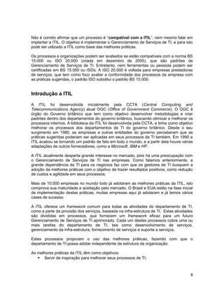 Não é correto afirmar que um processo é “compatível com a ITIL”, nem mesmo falar em
implantar a ITIL. O objetivo é implementar o Gerenciamento de Serviços de TI, e para isto
pode ser utilizado a ITIL como base das melhores práticas.
Os processos e organizações podem ser avaliados se estão compatíveis com a norma BS
15.000 ou ISO 20.000 (criada em dezembro de 2005), que são padrões de
Gerenciamento de Serviços de TI. Entretanto, nem ferramentas ou pessoas podem ser
certificadas em BS 15.000 ou ISOs. A ISO 20.000 é voltada para empresas prestadoras
de serviços, que tem como foco avaliar a conformidade dos processos da empresa com
as práticas sugeridas, o padrão ISO substitui o padrão BS 15.000.
Introdução a ITIL
A ITIL foi desenvolvida inicialmente pela CCTA (Central Computing and
Telecommunications Agency) atual OGC (Office of Government Commerce). O OGC é
órgão do Governo britânico que tem como objetivo desenvolver metodologias e criar
padrões dentro dos departamentos do governo britânico, buscando otimizar e melhorar os
processos internos. A biblioteca da ITIL foi desenvolvida pela CCTA, e tinha como objetivo
melhorar os processos dos departamentos de TI do governo britânico. Desde o seu
surgimento em 1980, as empresas e outras entidades do governo perceberam que as
práticas sugeridas poderiam ser aplicadas em seus processos de TI também. Em 1990 a
ITIL acabou se tornando um padrão de fato em todo o mundo, e a partir dela houve várias
adaptações de outros fornecedores, como a Microsoft, IBM e HP.
A ITIL atualmente desperta grande interesse no mercado, pois há uma preocupação com
o Gerenciamento de Serviços de TI nas empresas. Como falamos anteriormente, a
grande dependência da TI para os negócios faz com que os gestores de TI busquem a
adoção da melhores práticas com o objetivo de trazer resultados positivos, como redução
de custos e agilidade em seus processos.
Mais de 10.000 empresas no mundo todo já adotaram as melhores práticas da ITIL, isto
comprova sua maturidade e aceitação pelo mercado. O Brasil e EUA estão na fase inicial
de implementação destas práticas, muitas empresas aqui já adotaram e já temos vários
cases de sucesso.
A ITIL oferece um framework comum para todas as atividades do departamento de TI,
como a parte da provisão dos serviços, baseada na infra-estrutura de TI. Estas atividades
são divididas em processos, que fornecem um framework eficaz para um futuro
Gerenciamento de Serviços de TI aprimorado. Cada um destes processos cobre uma ou
mais tarefas do departamento de TI, tais como desenvolvimento de serviços,
gerenciamento da infra-estrutura, fornecimento de serviços e suporte a serviços.
Estes processos propiciam o uso das melhores práticas, fazendo com que o
departamento de TI possa adotar independente da estrutura da organização.
As melhores práticas da ITIL têm como objetivos:
 Servir de inspiração para melhorar seus processos de TI;
8
 