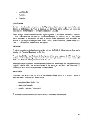 • Monitoração
• Relatório
• Revisão
Identificação
Dentro desta atividade a organização de TI precisará definir os serviços que ela fornece
dentro do Catálogo de Serviço. O Catálogo de Serviço é como se fosse um menu de
serviços que a TI oferece e os componentes destes serviços.
Neste estágio o relacionamento entre a organização de TI e o cliente é criado ou mantido.
O foco é identificar os requisitos do cliente em relação aos Serviços de TI. Como parte
desta atividade, o documento de RNS é escrito. Este documento será assinado por
ambas as partes para assegurar que esteja claro o entendimento do que será realizado
pela TI e os requisitos relacionados ao negócio.
Definição
O primeiro resultado desta atividade será a entrega do RNS, da folha de especificação de
serviço e o Plano de Qualidade de Serviço.
A partir dos RNS’s e do Catálogo de Serviço será feito uma proposta do ANS que alinha
ambos em níveis de serviços aceitáveis. Durante a criação deste documento a elaboração
de CA´s e ANO’s é critica para dar suporte à ANS.
As necessidades do cliente podem ser alteradas devido à mudança nos procedimentos do
negócio. Nesse caso as especificações e os serviços precisam ser mudados ou
tecnologias mais avançadas precisem ser implantadas.
Negociação
Uma vez que a proposta do ANS é formulada é hora de fazer o acordo, aceite e
assinatura para os seguintes documentos:
• Acordo de Nível de Serviço
• Contratos de Apoio
• Acordos de Nível Operacional
É necessário que os documentos acima sejam negociados e assinados.
80
 