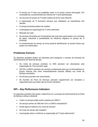 • O serviço em TI terá uma qualidade maior e irá causar menos interrupção. Por
conseqüência a produtividade dos clientes da TI será aperfeiçoada.
• Os recursos da equipe de TI serão usados de forma mais eficiente.
• A organização de TI fornecerá serviços que satisfaçam as expectativas dos
clientes.
• O serviço fornecido poderá ser medido.
• A percepção da organização de TI será melhorada.
• Redução de custo.
• Os serviços fornecidos por fornecedores são mais bem gerenciados com contratos
de apoio, reduzindo a possibilidade de influência negativa no serviço de TI
fornecido.
• O monitoramento do serviço se torna possível identificando os pontos fracos que
podem ser melhorados.
Problemas Comuns
As seguintes questões podem ser aplicadas para assegurar o sucesso do processo de
Gerenciamento do Nível de Serviço:
• Os níveis de serviços previstos no ANS precisam ser alcançáveis pela
organização de TI em primeiro lugar.
• OS CA’s e ANO’s precisam ser escritos corretamente para que os fornecedores ou
grupos internos não criem inadvertidamente brechas (falhas) nos níveis de
serviços acordados.
• Os serviços precisam ser mensuráveis.
• Os Acordos de Nível de Serviços precisam regularmente ser revisados e
negociados para que estes não se tornem obsoletos.
KPI – Key Performance Indicators
As seguintes questões irão ajudar a determinar se o processo de Gerenciamento do Nível
de Serviço é eficaz e eficiente:
• Todos os serviços estão sendo cobertos por ANS’s?
• Os serviços dentro do ANS têm CA’s ou ANO’s necessários?
• Existe alguma melhoria nos níveis de serviço?
• Os níveis de serviço são medidos?
• A percepção sobre a melhoria na organização de TI está melhorando?
83
 
