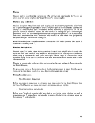 Planos
Quando estiver considerando o arranjo da infra-estrutura da organização de TI pode-se
ainda levar em conta um plano de “disponibilidade” e “recuperação”.
Plano de Disponibilidade
Quando o negócio não puder arcar com os prejuízos de um serviço particular estar “fora
do ar” (downtime) por um período de tempo, um plano para a disponibilidade, fazendo um
arranjo na infra-estrutura será necessário. Neste momento a organização de TI irá
precisar construir resiliência dentro da infra-estrutura e assegurar que a manutenção
preventiva possa ser executada para manter os serviços em operação. Em muitos casos
criar uma “disponibilidade extra” dentro da infra-estrutura é uma tarefa cara que precisa
ser justificada pela necessidade do negócio.
Fazer um Plano para a Disponibilidade é considerado uma tarefa proativa para evitar o
downtime nos Serviços de TI.
Plano de Recuperação
Quando o negócio puder tolerar algum downtime do serviço ou a justificativa do custo não
puder ser feita para construir uma resiliência adicional dentro da infra-estrutura, então um
plano para a recuperação será mais apropriado. Neste caso a infra-estrutura será
projetada de tal forma que no evento de uma falha a recuperação do serviço seja a mais
rápida possível.
Planejar a recuperação pode ser visto como uma tarefa mais reativa do Gerenciamento
da Disponibilidade.
Os processos (como o Gerenciamento de Incidentes) precisam já estar definidos para
recuperar o mais rápido possível no caso de uma interrupção do serviço.
Outras Considerações
• Questões sobre Segurança
Defina as áreas de segurança e o impacto que elas podem ter na disponibilidade dos
serviços. Certifique-se que esteja claro quem tem acesso ao que e onde.
• Gerenciamento da Manutenção
Defina uma “janela de manutenção” acordada e conhecida pelos clientes na qual a
organização de TI possa fazer manutenção e reparos. Desta forma o impacto sobre os
Serviços de TI será reduzido.
88
 
