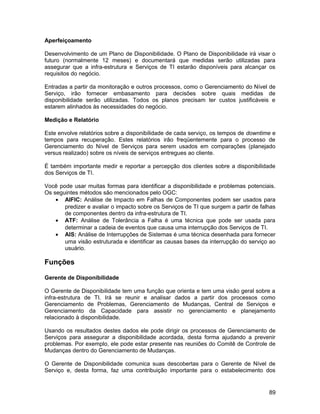 Aperfeiçoamento
Desenvolvimento de um Plano de Disponibilidade. O Plano de Disponibilidade irá visar o
futuro (normalmente 12 meses) e documentará que medidas serão utilizadas para
assegurar que a infra-estrutura e Serviços de TI estarão disponíveis para alcançar os
requisitos do negócio.
Entradas a partir da monitoração e outros processos, como o Gerenciamento do Nível de
Serviço, irão fornecer embasamento para decisões sobre quais medidas de
disponibilidade serão utilizadas. Todos os planos precisam ter custos justificáveis e
estarem alinhados às necessidades do negócio.
Medição e Relatório
Este envolve relatórios sobre a disponibilidade de cada serviço, os tempos de downtime e
tempos para recuperação. Estes relatórios irão freqüentemente para o processo de
Gerenciamento do Nível de Serviços para serem usados em comparações (planejado
versus realizado) sobre os níveis de serviços entregues ao cliente.
É também importante medir e reportar a percepção dos clientes sobre a disponibilidade
dos Serviços de TI.
Você pode usar muitas formas para identificar a disponibilidade e problemas potenciais.
Os seguintes métodos são mencionados pelo OGC:
• AIFIC: Análise de Impacto em Falhas de Componentes podem ser usados para
predizer e avaliar o impacto sobre os Serviços de TI que surgem a partir de falhas
de componentes dentro da infra-estrutura de TI.
• ATF: Análise de Tolerância a Falha é uma técnica que pode ser usada para
determinar a cadeia de eventos que causa uma interrupção dos Serviços de TI.
• AIS: Análise de Interrupções de Sistemas é uma técnica desenhada para fornecer
uma visão estruturada e identificar as causas bases da interrupção do serviço ao
usuário.
Funções
Gerente de Disponibilidade
O Gerente de Disponibilidade tem uma função que orienta e tem uma visão geral sobre a
infra-estrutura de TI. Irá se reunir e analisar dados a partir dos processos como
Gerenciamento de Problemas, Gerenciamento de Mudanças, Central de Serviços e
Gerenciamento da Capacidade para assistir no gerenciamento e planejamento
relacionado à disponibilidade.
Usando os resultados destes dados ele pode dirigir os processos de Gerenciamento de
Serviços para assegurar a disponibilidade acordada, desta forma ajudando a prevenir
problemas. Por exemplo, ele pode estar presente nas reuniões do Comitê de Controle de
Mudanças dentro do Gerenciamento de Mudanças.
O Gerente de Disponibilidade comunica suas descobertas para o Gerente de Nível de
Serviço e, desta forma, faz uma contribuição importante para o estabelecimento dos
89
 