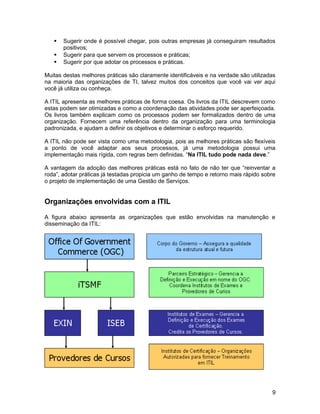  Sugerir onde é possível chegar, pois outras empresas já conseguiram resultados
positivos;
 Sugerir para que servem os processos e práticas;
 Sugerir por que adotar os processos e práticas.
Muitas destas melhores práticas são claramente identificáveis e na verdade são utilizadas
na maioria das organizações de TI, talvez muitos dos conceitos que você vai ver aqui
você já utiliza ou conheça.
A ITIL apresenta as melhores práticas de forma coesa. Os livros da ITIL descrevem como
estas podem ser otimizadas e como a coordenação das atividades pode ser aperfeiçoada.
Os livros também explicam como os processos podem ser formalizados dentro de uma
organização. Fornecem uma referência dentro da organização para uma terminologia
padronizada, e ajudam a definir os objetivos e determinar o esforço requerido.
A ITIL não pode ser vista como uma metodologia, pois as melhores práticas são flexíveis
a ponto de você adaptar aos seus processos, já uma metodologia possui uma
implementação mais rígida, com regras bem definidas. “Na ITIL tudo pode nada deve.”
A vantagem da adoção das melhores práticas está no fato de não ter que “reinventar a
roda”, adotar práticas já testadas propicia um ganho de tempo e retorno mais rápido sobre
o projeto de implementação de uma Gestão de Serviços.
Organizações envolvidas com a ITIL
A figura abaixo apresenta as organizações que estão envolvidas na manutenção e
disseminação da ITIL:
9
 