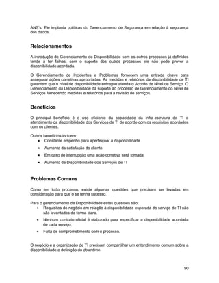 ANS’s. Ele implanta políticas do Gerenciamento de Segurança em relação à segurança
dos dados.
Relacionamentos
A introdução do Gerenciamento de Disponibilidade sem os outros processos já definidos
tende a ter falhas, sem o suporte dos outros processos ele não pode prover a
disponibilidade acordada.
O Gerenciamento de Incidentes e Problemas fornecem uma entrada chave para
assegurar ações corretivas apropriadas. As medidas e relatórios da disponibilidade de TI
garantem que o nível de disponibilidade entregue atenda o Acordo de Nível de Serviço. O
Gerenciamento da Disponibilidade dá suporte ao processo de Gerenciamento do Nível de
Serviços fornecendo medidas e relatórios para a revisão de serviços.
Benefícios
O principal benefício é o uso eficiente da capacidade da infra-estrutura de TI e
atendimento da disponibilidade dos Serviços de TI de acordo com os requisitos acordados
com os clientes.
Outros benefícios incluem:
• Constante empenho para aperfeiçoar a disponibilidade
• Aumento da satisfação do cliente
• Em caso de interrupção uma ação corretiva será tomada
• Aumento da Disponibilidade dos Serviços de TI
Problemas Comuns
Como em todo processo, existe algumas questões que precisam ser levadas em
consideração para que o se tenha sucesso.
Para o gerenciamento da Disponibilidade estas questões são:
• Requisitos do negócio em relação à disponibilidade esperada do serviço de TI não
são levantados de forma clara.
• Nenhum contrato oficial é elaborado para especificar a disponibilidade acordada
de cada serviço.
• Falta de comprometimento com o processo.
O negócio e a organização de TI precisam compartilhar um entendimento comum sobre a
disponibilidade e definição do downtime.
90
 