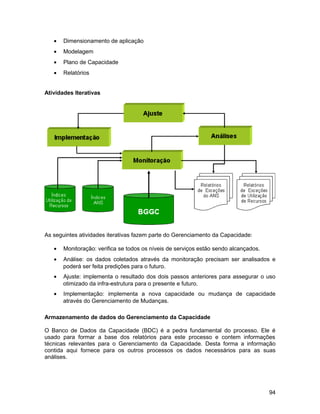 • Dimensionamento de aplicação
• Modelagem
• Plano de Capacidade
• Relatórios
Atividades Iterativas
As seguintes atividades iterativas fazem parte do Gerenciamento da Capacidade:
• Monitoração: verifica se todos os níveis de serviços estão sendo alcançados.
• Análise: os dados coletados através da monitoração precisam ser analisados e
poderá ser feita predições para o futuro.
• Ajuste: implementa o resultado dos dois passos anteriores para assegurar o uso
otimizado da infra-estrutura para o presente e futuro.
• Implementação: implementa a nova capacidade ou mudança de capacidade
através do Gerenciamento de Mudanças.
Armazenamento de dados do Gerenciamento da Capacidade
O Banco de Dados da Capacidade (BDC) é a pedra fundamental do processo. Ele é
usado para formar a base dos relatórios para este processo e contem informações
técnicas relevantes para o Gerenciamento da Capacidade. Desta forma a informação
contida aqui fornece para os outros processos os dados necessários para as suas
análises.
94
 