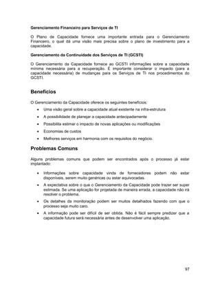 Gerenciamento Financeiro para Serviços de TI
O Plano de Capacidade fornece uma importante entrada para o Gerenciamento
Financeiro, o qual dá uma visão mais precisa sobre o plano de investimento para a
capacidade.
Gerenciamento da Continuidade dos Serviços de TI (GCSTI)
O Gerenciamento da Capacidade fornece ao GCSTI informações sobre a capacidade
mínima necessária para a recuperação. É importante considerar o impacto (para a
capacidade necessária) de mudanças para os Serviços de TI nos procedimentos do
GCSTI.
Benefícios
O Gerenciamento da Capacidade oferece os seguintes benefícios:
• Uma visão geral sobre a capacidade atual existente na infra-estrutura
• A possibilidade de planejar a capacidade antecipadamente
• Possibilita estimar o impacto de novas aplicações ou modificações
• Economias de custos
• Melhores serviços em harmonia com os requisitos do negócio.
Problemas Comuns
Alguns problemas comuns que podem ser encontrados após o processo já estar
implantado:
• Informações sobre capacidade vinda de fornecedores podem não estar
disponíveis, serem muito genéricas ou estar equivocadas.
• A expectativa sobre o que o Gerenciamento da Capacidade pode trazer ser super
estimada. Se uma aplicação for projetada de maneira errada, a capacidade não irá
resolver o problema.
• Os detalhes da monitoração podem ser muitos detalhados fazendo com que o
processo seja muito caro.
• A informação pode ser difícil de ser obtida. Não é fácil sempre predizer que a
capacidade futura será necessária antes de desenvolver uma aplicação.
97
 
