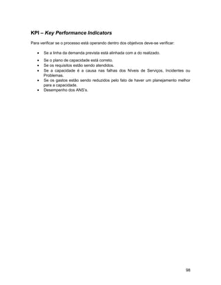 KPI – Key Performance Indicators
Para verificar se o processo está operando dentro dos objetivos deve-se verificar:
• Se a linha da demanda prevista está alinhada com a do realizado.
• Se o plano de capacidade está correto.
• Se os requisitos estão sendo atendidos.
• Se a capacidade é a causa nas falhas dos Níveis de Serviços, Incidentes ou
Problemas.
• Se os gastos estão sendo reduzidos pelo fato de haver um planejamento melhor
para a capacidade.
• Desempenho dos ANS’s.
98
 