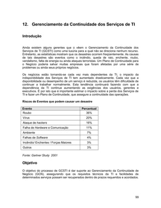 12. Gerenciamento da Continuidade dos Serviços de TI
Introdução
Ainda existem alguns gerentes que o vêem o Gerenciamento da Continuidade dos
Serviços de TI (GCSTI) como uma luxúria para a qual não se direciona nenhum recurso.
Entretanto, as estatísticas mostram que os desastres ocorrem freqüentemente. As causas
de tais desastres são eventos como o incêndio, queda de raio, enchente, roubo,
vandalismo, falta de energia ou ainda ataques terroristas. Um Plano de Continuidade para
o Negócio poderia salvar muitas empresas que foram afetadas por uma série de
problemas ou ainda seus próprios negócios.
Os negócios estão tornando-se cada vez mais dependentes da TI, o impacto da
indisponibilidade dos Serviços de TI tem aumentado drasticamente. Cada vez que a
disponibilidade ou desempenho de um serviço é reduzida, os usuários têm dificuldade de
continuar a trabalhar normalmente. Esta tendência continuará fazendo com que a
dependência da TI continue aumentando as exigências dos usuários, gerentes e
executivos. É por isto que é importante estimar o impacto sobre a perda dos Serviços de
TI e fazer um Plano de Continuidade, que assegure a continuidade das operações.
Riscos de Eventos que podem causar um desastre
Evento Percentual
Roubo 36%
Vírus 20%
Ataque de hackers 16%
Falha de Hardware e Comunicação 11%
Ambiente 7%
Falhas de Software 4%
Incêndio/ Enchentes / Forças Maiores 3%
Outros 3%
Fonte: Gartner Study 2001
Objetivo
O objetivo do processo de GCSTI é dar suporte ao Gerenciamento da Continuidade de
Negócio (GCN), assegurando que os requisitos técnicos da TI e facilidades de
determinados serviços possam ser recuperados dentro de prazos requeridos e acordados.
99
 