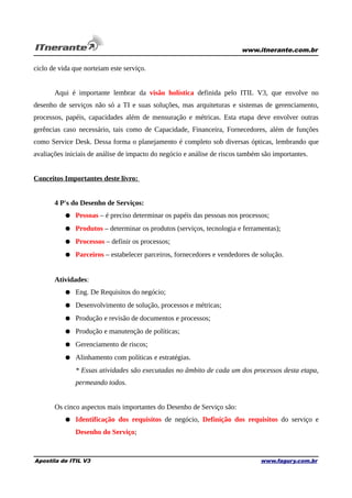 www.itnerante.com.br

ciclo de vida que norteiam este serviço.
Aqui é importante lembrar da visão holística definida pelo ITIL V3, que envolve no
desenho de serviços não só a TI e suas soluções, mas arquiteturas e sistemas de gerenciamento,
processos, papéis, capacidades além de mensuração e métricas. Esta etapa deve envolver outras
gerências caso necessário, tais como de Capacidade, Financeira, Fornecedores, além de funções
como Service Desk. Dessa forma o planejamento é completo sob diversas ópticas, lembrando que
avaliações iniciais de análise de impacto do negócio e análise de riscos também são importantes.
Conceitos Importantes deste livro:
4 P's do Desenho de Serviços:
● Pessoas – é preciso determinar os papéis das pessoas nos processos;
● Produtos – determinar os produtos (serviços, tecnologia e ferramentas);
● Processos – definir os processos;
● Parceiros – estabelecer parceiros, fornecedores e vendedores de solução.
Atividades:
● Eng. De Requisitos do negócio;
● Desenvolvimento de solução, processos e métricas;
● Produção e revisão de documentos e processos;
● Produção e manutenção de políticas;
● Gerenciamento de riscos;
● Alinhamento com políticas e estratégias.
* Essas atividades são executadas no âmbito de cada um dos processos desta etapa,
permeando todos.
Os cinco aspectos mais importantes do Desenho de Serviço são:
● Identificação dos requisitos de negócio, Definição dos requisitos do serviço e
Desenho do Serviço;

Apostila de ITIL V3

www.fagury.com.br

 