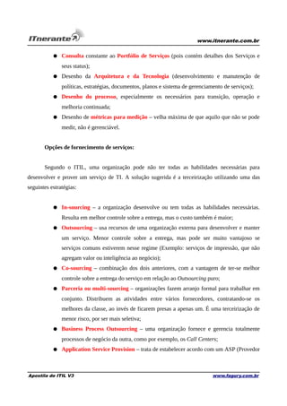 www.itnerante.com.br

● Consulta constante ao Portfólio de Serviços (pois contém detalhes dos Serviços e
seus status);
● Desenho da Arquitetura e da Tecnologia (desenvolvimento e manutenção de
políticas, estratégias, documentos, planos e sistema de gerenciamento de serviços);
● Desenho do processo, especialmente os necessários para transição, operação e
melhoria continuada;
● Desenho de métricas para medição – velha máxima de que aquilo que não se pode
medir, não é gerenciável.
Opções de fornecimento de serviços:
Segundo o ITIL, uma organização pode não ter todas as habilidades necessárias para
desenvolver e prover um serviço de TI. A solução sugerida é a terceirização utilizando uma das
seguintes estratégias:
● In-sourcing – a organização desenvolve ou tem todas as habilidades necessárias.
Resulta em melhor controle sobre a entrega, mas o custo também é maior;
● Outsourcing – usa recursos de uma organização externa para desenvolver e manter
um serviço. Menor controle sobre a entrega, mas pode ser muito vantajoso se
serviços comuns estiverem nesse regime (Exemplo: serviços de impressão, que não
agregam valor ou inteligência ao negócio);
● Co-sourcing – combinação dos dois anteriores, com a vantagem de ter-se melhor
controle sobre a entrega do serviço em relação ao Outsourcing puro;
● Parceria ou multi-sourcing – organizações fazem arranjo formal para trabalhar em
conjunto. Distribuem as atividades entre vários fornecedores, contratando-se os
melhores da classe, ao invés de ficarem presas a apenas um. É uma terceirização de
menor risco, por ser mais seletiva;
● Business Process Outsourcing – uma organização fornece e gerencia totalmente
processos de negócio da outra, como por exemplo, os Call Centers;
● Application Service Provision – trata de estabelecer acordo com um ASP (Provedor

Apostila de ITIL V3

www.fagury.com.br

 