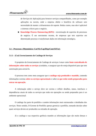 www.itnerante.com.br

de Serviços de Aplicação) para fornecer serviços compartilhados, como por exemplo
aplicações na nuvem, onde a empresa obtém o benefício do software sem
necessidade de manter a infraestrutura de suporte. Reduz custos, mas não é aplicável
a sistemas críticos para o negócio.
● Knowledge Process Outsourcing (KPO) – terceirização de expertise de processos
de negócio. É um movimento recente, de empresas que tem expertise em
determinado processo e transformam dados em informação estratégica.

3.1 – Processos: (Mnemônico: Cat/Niv/Cap/Disp/Cont/SI/For)
3.1.1 – [Cat] Gerenciamento do Catálogo de Serviços
O propósito do Gerenciamento do Catálogo de serviços é atuar como fonte centralizada de
informações sobre todos os serviços acordados, e assegurar que ele esteja disponível para que tem
autorização para acessá-lo.
O processo tem como meta assegurar que o catálogo seja produzido e mantido, contendo
informações corretas sobre os serviços operacionais e sobre os que estão sendo preparados para
entrar em operação.
A informação sobre o serviço deve ser correta e refletir detalhes, status, interfaces e
dependências atuais de todos os serviços que estão em operações ou sendo preparados para ir ao
ambiente operacional.
O catálogo faz parte do portfólio e contém informações mais estruturadas e detalhadas dos
serviços. Neste sentido, O Gerente de Portfólio apenas gerencia o portfólio, tomando decisão sobre
quais serviços devem ser produzidos ou retirados de operação.
Já o catálogo e sua respectiva gerência mantém as informações (que são muito densas e

Apostila de ITIL V3

www.fagury.com.br

 