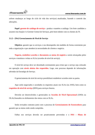 www.itnerante.com.br

sofrem mudanças ao longo do ciclo de vida dos serviços) atualizadas, fazendo o controle das
alterações.
Papel: gerente de catálogo de serviço – produz e mantém o catálogo. Um forte candidato a
assumir esta função é o Gerente Central de Serviços, pelo bom trâmite com os clientes da TI.
3.1.2 – [Niv] Gerenciamento de Nível de Serviço
Objetivo: garantir que os serviços e seu desempenho são medidos de forma consistente por
toda a organização e que atendem às necessidades de clientes e negócio.
Negocia, estabelece acordos e documenta as metas de negócio a serem alcançadas pelos
serviços e monitora e relata os SLAs (acordos de nível de serviço).
O nível de serviço deve ser desenhado corretamente para evitar que o serviço seja colocado
em operação com níveis abaixo dos requeridos. Logo, este processo depende de informações
advindas da Estratégia de Serviço.
O gerenciamento de nível de serviço possibilitará estabelecer acordos entre as partes.
Aqui serão negociados e acordados os requisitos atuais nos SLAs (ou ANS), bem como os
requisitos de nível de serviço (RNS) para serviços futuros.
Deverão ser desenvolvidos e gerenciados os Acordos de Nível Operacional (ANOs ou
OLAs) baseados no alinhamento das metas com os SLAs.
Serão revisados contratos junto com o processo de Gerenciamento de Fornecedores para
garantir que as metas estão sendo cumpridas.
Falhas nos serviços deverão ser proativamente prevenidas e o PAS – Plano de

Apostila de ITIL V3

www.fagury.com.br

 