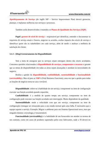 www.itnerante.com.br

Aperfeiçoamento de Serviço (do inglês SIP – Service Improvement Plan) deverá gerenciar,
planejar, e implantar melhorias nos serviços e processos.
Também serão desenvolvidos e mantidos os Planos de Qualidade dos Serviços (SQP).
Papel: gerente de nível de serviço – responsável por identificar, entender e documentar os
requisitos de serviço atuais e futuros, negociar os acordos, avaliar impacto dos níveis de serviço e
identificar quem são os stakeholders em cada serviço, além de medir e analisar a melhoria de
satisfação do cliente.
3.1.3 – [Disp] Gerenciamento da Disponibilidade:
Tem a meta de assegurar que os serviços sejam entregues dentro dos níveis acordados.
Concentra questões relacionadas à disponibilidade de serviços, componentes e recursos e garante
que as metas de disponibilidade em todas as áreas sejam alcançadas e atendam às necessidades do
negócio.
Realiza a gestão da disponibilidade, confiabilidade, sustentabilidade e funcionalidade
(serviceability). Mas só para as VBF's (Vital Business Functions), uma vez que a gestão para todas
as funções de negócio torna-se cara e inviável.
Disponibilidade: refere-se à habilidade de um serviço, componente ou item de configuração
executar sua função acordada quando requerida;
Confiabilidade: é a medida de quanto tempo um serviço, componente ou item de
configuração pode executar sua função acordada sem interrupção. Muito dependente da qualidade.
Sustentabilidade: mede a velocidade com que um serviço, componente ou item de
configuração consegue ser restaurado para o seu estado normal após uma falha. É necessário que a
equipe suporte o serviço. Exemplo: Migrar o ambiente para um Sistema Operacional novo, mas que
ninguém domine a tecnologia, é insustentável.
Funcionalidade (serviceability): é a habilidade de um fornecedor em atender os termos de
seu contrato, como em casos de produtos suportados pelos seus fabricantes, onde a TI deverá ter

Apostila de ITIL V3

www.fagury.com.br

 