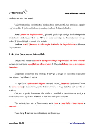 www.itnerante.com.br

habilidade de obter esse serviço.
O gerenciamento da disponibilidade não trata só de planejamento, mas também de aspectos
reativos (análise de indisponibilidades) e proativos (melhoria de disponibilidade).
Papel: gerente de disponibilidade , que deve garantir que serviços atuais entregam os
níveis de disponibilidade acordados nos ANS e que os novos serviços são desenhados para entregar
o nível de disponibilidade requerido pelo negócio.
Produtos: AMIS (Sistemas de Informação de Gestão da disponibilidade) e Plano de
Disponibilidade.
3.1.4 – [Cap] Gerenciamento da Capacidade
Este processo mantém os níveis de entrega de serviços requisitados a um custo acessível,
além de assegurar que a capacidade da infraestrutura de TI esteja alinhada com as necessidades
de negócio.
É suportado inicialmente pela estratégia de serviço na criação de indicadores necessários
para alinhar a capacidade à demanda.
Faz a gestão da capacidade de negócio (requisitos futuros), de serviço (dentro do ANS) e e
dos componentes (individualmente, dentro da infraestrutura) ao longo de todo o ciclo de vida dos
serviços.
Concentra a gestão de questões relacionadas a capacidade e desempenho de serviços e
recursos; equilibra a capacidade de TI com as demandas de negócio acordadas.
Este processo deve fazer o balanceamento entre custo x capacidade e fornecimento x
demanda.
Fator chave de sucesso: sua realização na fase de desenho.

Apostila de ITIL V3

www.fagury.com.br

 