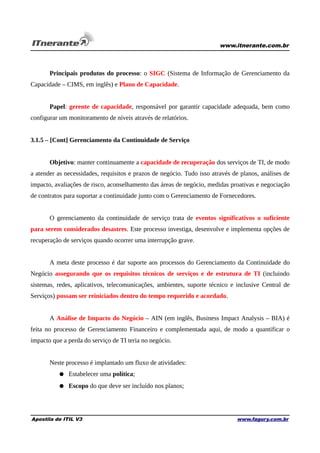 www.itnerante.com.br

Principais produtos do processo: o SIGC (Sistema de Informação de Gerenciamento da
Capacidade – CIMS, em inglês) e Plano de Capacidade.
Papel: gerente de capacidade, responsável por garantir capacidade adequada, bem como
configurar um monitoramento de níveis através de relatórios.
3.1.5 – [Cont] Gerenciamento da Continuidade de Serviço
Objetivo: manter continuamente a capacidade de recuperação dos serviços de TI, de modo
a atender as necessidades, requisitos e prazos de negócio. Tudo isso através de planos, análises de
impacto, avaliações de risco, aconselhamento das áreas de negócio, medidas proativas e negociação
de contratos para suportar a continuidade junto com o Gerenciamento de Fornecedores.
O gerenciamento da continuidade de serviço trata de eventos significativos o suficiente
para serem considerados desastres. Este processo investiga, desenvolve e implementa opções de
recuperação de serviços quando ocorrer uma interrupção grave.
A meta deste processo é dar suporte aos processos do Gerenciamento da Continuidade do
Negócio assegurando que os requisitos técnicos de serviços e de estrutura de TI (incluindo
sistemas, redes, aplicativos, telecomunicações, ambientes, suporte técnico e inclusive Central de
Serviços) possam ser reiniciados dentro do tempo requerido e acordado.
A Análise de Impacto do Negócio – AIN (em inglês, Business Impact Analysis – BIA) é
feita no processo de Gerenciamento Financeiro e complementada aqui, de modo a quantificar o
impacto que a perda do serviço de TI teria no negócio.
Neste processo é implantado um fluxo de atividades:
● Estabelecer uma política;
● Escopo do que deve ser incluído nos planos;

Apostila de ITIL V3

www.fagury.com.br

 