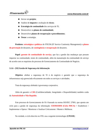 www.itnerante.com.br

● Iniciar um projeto;
● Análise de impacto e avaliação de riscos;
● Estratégia de continuidade dos serviços de TI;
● Desenvolver os planos de continuidade;
● Desenvolver planos de recuperação e procedimentos;
● Testar a estratégia.
Produtos: estratégias e políticas de ITSCM (IT Service Continuity Management) e planos
de prevenção de desastres, de contingência e recuperação de desastres.
Papel: gerente de continuidade de serviço, que faz a gestão das mudanças que possam
impactar na continuidade, testes de continuidade, além da manutenção da continuidade do serviço
de acordo com os requisitos do processo de Gerenciamento da Continuidade de Negócio.
3.1.6 – [SI] Gestão de Segurança da Informação
Objetivo: alinhar a segurança de TI à do negócio e garantir que a segurança da
infraestrutura seja gerenciada eficazmente em todos os serviços e atividades.
Trata da segurança alinhada à governança corporativa.
Além de garantir o CID (Confidencialidade, Integridade e Disponibilidade) também cuida
da Autenticidade e Não Repúdio.
Este processo de Gerenciamento de SI é baseado na norma ISO/IEC 27001, que aponta um
ciclo para a gestão de segurança da informação: EIOMAMM (Ciclo PDCA) = Estabelecer /
Implementar e Operar / Monitorar e Analisar Criticamente / Manter e Melhorar.
Na verdade, o ciclo descrito no ITIL usa a seguinte terminologia (CPIAM):

Apostila de ITIL V3

www.fagury.com.br

 