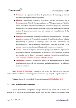 www.itnerante.com.br

● Controlar – é a primeira atividade do gerenciamento de segurança e trata da
organização e do gerenciamento do processo.
● Planejar – inclui definir os aspectos de segurança do SLA em conjunto com o
Gerenciamento de Nível de Serviço, detalhando em ANOs posteriormente. Também
define as atividades em contratos com terceiros relacionadas à segurança. Importante
lembrar que os ANOs (Acordos de Nível Operacional) são planejamentos para uma
unidade do provedor de serviço, como por exemplo para cada plataforma de TI,
aplicação e rede.
● Implantar - implanta todas as medidas especificadas nos planejamentos. Classifica e
gerencia os recursos de TI, trata da Segurança de Pessoal (job-description, seleção,
treinamentos)

e

gerencia

a

segurança como

um todo

(implantação

de

responsabilidades e tarefas, desenvolve regulamentos e instruções, cobre todo o ciclo
de vida, tratamento de ambientes, mídias, proteção contra vírus e ameaças).
● Avaliar - avalia o desempenho das medidas planejadas e atende aos requisitos de
clientes e terceiros. Os resultados podem ser usados para atualizar medidas acordadas
em consultas com os clientes e para sugerir mudanças. Pode ser feita de três formas:
auto-avaliação, auditorias internas e auditorias externas.
● Manutenção - mantém a parte do SLA que trata de segurança e mantém os planos
detalhados de segurança. É feita baseada nos resultados da avaliação e na análise de
mudanças nos riscos.
Papel: Gerente de Segurança – responsável por atender aos objetivos deste processo,
cuidar da Política de SI como um todo e garantir que a mesma seja adequada e seguida por todos.
Produtos: Sistema de Informação de Gestão de Segurança (SMIS) e Política de SI
3.1.7 – [For] Gerenciamento de fornecedor
Gerencia fornecedores e respectivos serviços fornecidos de acordo com as metas dos
serviços de TI e as expectativas do serviço. A meta desse processo é melhorar a consciência da

Apostila de ITIL V3

www.fagury.com.br

 