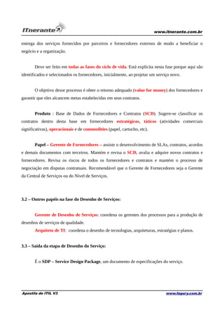 www.itnerante.com.br

entrega dos serviços fornecidos por parceiros e fornecedores externos de modo a beneficiar o
negócio e a organização.
Deve ser feito em todas as fases do ciclo de vida. Está explícita nesta fase porque aqui são
identificados e selecionados os fornecedores, inicialmente, ao projetar um serviço novo.
O objetivo desse processo é obter o retorno adequado (value for money) dos fornecedores e
garantir que eles alcancem metas estabelecidas em seus contratos.
Produto : Base de Dados de Fornecedores e Contratos (SCD). Sugere-se classificar os
contratos dentro desta base em fornecedores estratégicos, táticos (atividades comerciais
significativas), operacionais e de commodities (papel, cartucho, etc).
Papel – Gerente de Fornecedores – assiste o desenvolvimento de SLAs, contratos, acordos
e demais documentos com terceiros. Mantém e revisa o SCD, avalia e adquire novos contratos e
fornecedores. Revisa os riscos de todos os fornecedores e contratos e mantém o processo de
negociação em disputas contratuais. Recomendável que o Gerente de Fornecedores seja o Gerente
da Central de Serviços ou do Nível de Serviços.

3.2 – Outros papéis na fase do Desenho de Serviços:
Gerente de Desenho de Serviços: coordena os gerentes dos processos para a produção de
desenhos de serviços de qualidade.
Arquiteto de TI: coordena o desenho de tecnologias, arquiteturas, estratégias e planos.
3.3 – Saída da etapa de Desenho do Serviço:
É o SDP – Service Design Package, um documento de especificações do serviço.

Apostila de ITIL V3

www.fagury.com.br

 