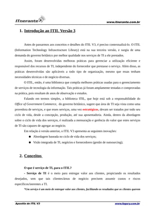 www.itnerante.com.br

1. Introdução ao ITIL Versão 3
Antes de passarmos aos conceitos e detalhes do ITIL V3, é preciso contextualizá-lo. O ITIL
(Information Technology Infrasctructure Library) está na sua terceira versão, e surgiu de uma
demanda do governo britânico por melhor qualidade nos serviços de TI a ele prestados.
Assim, foram desenvolvidas melhoras práticas para gerenciar a utilização eficiente e
responsável dos recursos de TI, independente do fornecedor que prestasse o serviço. Além disso, as
práticas desenvolvidas são aplicáveis a todo tipo de organização, mesmo que essas tenham
necessidades técnicas e de negócio diversas.
O ITIL, então, é uma biblioteca que compila melhores práticas usadas para o gerenciamento
de serviços de tecnologia da informação. Tais práticas já foram amplamente testadas e comprovadas
na prática, pois resultam de anos de observação e estudos.
Falando em termos simples, a biblioteca ITIL, que hoje está sob a responsabilidade do
Office of Government Commerce, do governo britânico, sugere que área de TI seja vista como uma
provedora de serviços, e que esses serviços, uma vez estratégicos, devam ser tratados por todo seu
ciclo de vida, desde a concepção, produção, até sua aposentadoria. Ainda, dentro da abordagem
sobre o ciclo de vida dos serviços, é realizada a mensuração e gerência do valor que estes serviços
de TI são capazes de agregar ao negócio.
Em relação à versão anterior, o ITIL V3 apresenta as seguintes inovações:
● Abordagem baseada no ciclo de vida dos serviços;
● Visão integrada de TI, negócios e fornecedores (gestão de outsourcing);

2. Conceitos
O que é serviço de TI, para o ITIL?
- Serviço de TI é o meio para entregar valor aos clientes, propiciando os resultados
desejados, sem que tais clientes/áreas de negócio precisem assumir custos e riscos
específicos/inerentes a TI.
“Um serviço é um meio de entregar valor aos clientes, facilitando os resultados que os clientes querem

Apostila de ITIL V3

www.fagury.com.br

 