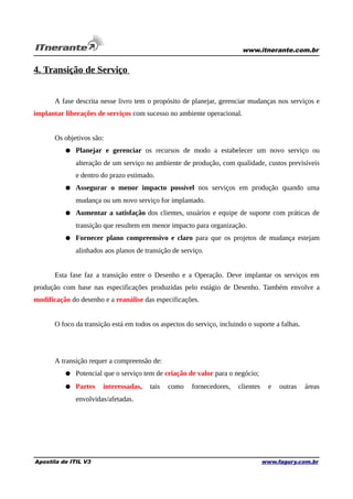 www.itnerante.com.br

4. Transição de Serviço
A fase descrita nesse livro tem o propósito de planejar, gerenciar mudanças nos serviços e
implantar liberações de serviços com sucesso no ambiente operacional.
Os objetivos são:
● Planejar e gerenciar os recursos de modo a estabelecer um novo serviço ou
alteração de um serviço no ambiente de produção, com qualidade, custos previsíveis
e dentro do prazo estimado.
● Assegurar o menor impacto possível nos serviços em produção quando uma
mudança ou um novo serviço for implantado.
● Aumentar a satisfação dos clientes, usuários e equipe de suporte com práticas de
transição que resultem em menor impacto para organização.
● Fornecer plano compreensivo e claro para que os projetos de mudança estejam
alinhados aos planos de transição de serviço.
Esta fase faz a transição entre o Desenho e a Operação. Deve implantar os serviços em
produção com base nas especificações produzidas pelo estágio de Desenho. Também envolve a
modificação do desenho e a reanálise das especificações.
O foco da transição está em todos os aspectos do serviço, incluindo o suporte a falhas.

A transição requer a compreensão de:
● Potencial que o serviço tem de criação de valor para o negócio;
● Partes

interessadas,

tais

como

fornecedores,

clientes

e

outras

áreas

envolvidas/afetadas.

Apostila de ITIL V3

www.fagury.com.br

 