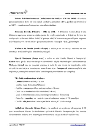 www.itnerante.com.br

Sistema de Gerenciamento do Conhecimento de Serviço – SGCS ou SKMS – é formado
por um conjunto de dados em base central. Os BDGCs alimentam o SGC, que fornece informações
ao SGCS e estas informações suportam a tomada de decisões.
Biblioteca de Mídia Definitiva – BMD ou DML – A Definitive Media Library é uma
biblioteca segura que armazena cópias-mestre de versões autorizadas e definitivas de itens de
configuração (softwares). Difere do BDGC por que o BDGC armazena registros lógicos, enquanto
esta biblioteca pode ser um armário que contém as mídias físicas (cds / dvds), por exemplo.
Mudanças de Serviço (service change) – mudança em um serviço existente ou uma
introdução de novo serviço no ambiente de produção.
Tipo de Mudanças (change types) – podem ser três: Padrão, Normal e Emergencial.
Padrão indica que ela muda um serviço ou infraestrutura e é pré-autorizada pelo Gerenciamento de
Mudança. Normal trata de mudança levantada a partir de uma pessoa ou organização, sendo
necessários autorização e planejamento antes da execução. Emergencial necessita urgência para
implantação, em resposta a um incidente (nem sempre é possível testar por completo).
7 Rs do Gerenciamento de Mudança
- Quem submeteu a mudança? (Raise)
- Qual é a razão da mudança? (Reason)
- Qual é o retorno requerido a partir da mudança (Return)
- Quais são os riscos envolvidos na mudança? (Risks)
- Quais os recursos necessários para entregar a mudança? (Resources)
- Quem é o responsável por construir, testar e implantar a mudança? (Responsible)
- Qual é a relação entre esta mudança e outras mudanças? (Relationship)
Unidade de Liberação (Release Unit) – é a porção de um serviço ou infraestrutura de TI
que é normalmente liberada de acordo com a política de liberação da organização. Esta unidade
varia em termos de item, ativo de serviço e componente de serviço (hardware ou software).

Apostila de ITIL V3

www.fagury.com.br

 