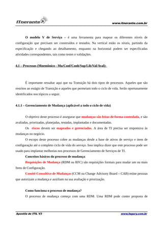 www.itnerante.com.br

O modelo V de Serviço – é uma ferramenta para mapear os diferentes níveis de
configuração que precisam ser construídos e testados. Na vertical estão os níveis, partindo da
especificação e chegando ao detalhamento, enquanto na horizontal podem ser especificadas
atividades correspondentes, tais como testes e validações.
4.1 – Processos (Mnemônico - Mu/Conf/Conh/Sup/Lib/Val/Aval):

É importante ressaltar aqui que na Transição há dois tipos de processos. Aqueles que são
restritos ao estágio de Transição e aqueles que permeiam todo o ciclo de vida. Serão oportunamente
identificados nos tópicos a seguir.
4.1.1 – Gerenciamento de Mudança (aplicável a todo o ciclo de vida)
O objetivo deste processo é assegurar que mudanças são feitas de forma controlada, e são
avaliadas, priorizadas, planejadas, testadas, implantadas e documentadas.
Os riscos devem ser mapeados e gerenciados. A área de TI precisa ser responsiva às
mudanças no negócio.
O escopo deste processo cobre as mudanças desde a base de ativos de serviço e itens de
configuração até o completo ciclo de vida do serviço. Isso implica dizer que este processo pode ser
usado para implantar melhorias nos processos de Gerenciamento de Serviços de TI.
Conceitos básicos do processo de mudança:
Requisições de Mudança (RDM ou RFC) são requisições formais para mudar um ou mais
Itens de Configuração.
Comitê Consultivo de Mudanças (CCM ou Change Advisory Board – CAB) reúne pessoas
que autorizam a mudança e auxiliam na sua avaliação e priorização.
Como funciona o processo de mudança?
O processo de mudança começa com uma RDM. Uma RDM pode conter proposta de

Apostila de ITIL V3

www.fagury.com.br

 