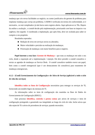 www.itnerante.com.br

mudança que crie novas facilidades ao negócio, ou conter justificativa do gerente de problema para
implantar mudança que corrija um problema. A RDM é verificada em termos de conformidade, se é
necessária , se está completada e já não havia outro registro aberto. Aqui aplicam-se os 7Rs. Depois
da análise a avaliação , o comitê decide pela implementação, priorizando com base no impacto e na
urgência. Em seguida é coordenada a implantação, que após feita, deve ser avaliada para saber se
cumpriu o seu propósito.
Resultados esperados:
● Redução de erros em serviços novos ou alterados;
● Maior velocidade e precisão na realização de mudanças;
● Priorização de mudanças com maior benefício para o negócio.
Papel inerente a esta fase: Gerente de Mudança – que trata as mudanças em todo o seu
ciclo, desde a requisição até a implementação / rejeição. Ele deve presidir o comitê consultivo e
enviar as agendas de mudanças ao Service Desk. O comitê consultivo também exerce um papel,
bem como o comitê emergencial (que é um destacamento do consultivo) para tratamento de
mudanças emergenciais.
4.1.2 – [Conf] Gerenciamento da Configuração e de Ativo de Serviço (aplicável a todo o ciclo
de vida dos serviços)
Identifica todos os Itens de Configuração necessários para entregar os serviços de TI,
fornecendo um modelo lógico da estrutura de TI.
As informações sobre os itens de configuração são mantidas na Base de Dados do
Gerenciamento de Configuração (BDGC).
Este processo identifica, controla e presta contas por ativos de serviços e itens de
configuração protegendo e garantindo sua integridade ao longo do ciclo de vida. Inclui ativos que
não sejam de TI e ativos de provedores de serviços, quando necessário.

Apostila de ITIL V3

www.fagury.com.br

 