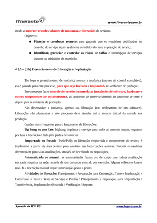 www.itnerante.com.br

modo a suportar grandes volumes de mudanças e liberações de serviços.
Objetivos:
● Planejar e coordenar recursos para garantir que os requisitos codificados no
desenho do serviço sejam realmente atendidos durante a operação do serviço.
● Identificar, gerenciar e controlar os riscos de falhas e interrupção de serviços
durante as atividades de transição.
4.1.5 – [Lib] Gerenciamento de Liberação e Implantação
Tão logo o gerenciamento de mudança aprovar a mudança (através do comitê consultivo),
ela é passada para este processo, para que seja liberada e implantada no ambiente de produção.
Este processo faz o controle de versões e controla as instalações de software, hardware e
outros componentes de infraestrutura, do ambiente de desenvolvimento ao ambiente de teste e
depois para o ambiente de produção.
Não desenvolve a mudança, apenas sua liberação (ex: deployment de um software).
Liberações são planejadas e este processo deve atender até o suporte inicial da entrada em
produção.
Opções mais frequentes para o lançamento de liberações:
Big bang ou por fase: bigbang implanta o serviço para todos ao mesmo tempo, enquanto
por fase a liberação é feita para partes de usuários.
Empurrada ou Puxada (Push/Pull): na liberação empurrada o componente do serviço é
implantado a partir da área central para usuários em localizações remotas. Puxada os usuários
devem trazer para si as atualizações, através de downloads ou requisições.
Automatizada ou manual: as automatizadas fazem uso de scripts que rodam atualização
em cada máquina na rede, através de um comando central, por exemplo. Alguns softwares fazem
isso. Já a liberação manual requer intervenção ponto a ponto.
Atividades de liberação: Planejamento / Preparação para Construção, Teste e Implantação /
Construção e Teste / Teste de Serviço e Pilotos / Planejamento e Preparação para Implantação /
Transferência, Implantação e Retirada / Verificação / Suporte.

Apostila de ITIL V3

www.fagury.com.br

 