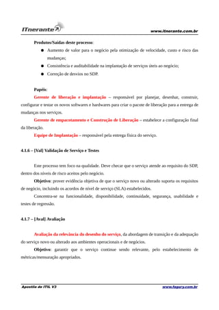 www.itnerante.com.br

Produtos/Saídas deste processo:
● Aumento de valor para o negócio pela otimização de velocidade, custo e risco das
mudanças;
● Consistência e auditabilidade na implantação de serviços úteis ao negócio;
● Correção de desvios no SDP.
Papéis:
Gerente de liberação e implantação – responsável por planejar, desenhar, construir,
configurar e testar os novos softwares e hardwares para criar o pacote de liberação para a entrega de
mudanças nos serviços.
Gerente de empacotamento e Construção de Liberação – estabelece a configuração final
da liberação.
Equipe de Implantação – responsável pela entrega física do serviço.
4.1.6 – [Val] Validação de Serviço e Testes
Este processo tem foco na qualidade. Deve checar que o serviço atende ao requisito do SDP,
dentro dos níveis de risco aceitos pelo negócio.
Objetivo: prover evidência objetiva de que o serviço novo ou alterado suporta os requisitos
de negócio, incluindo os acordos de nível de serviço (SLA) estabelecidos.
Concentra-se na funcionalidade, disponibilidade, continuidade, segurança, usabilidade e
testes de regressão.
4.1.7 – [Aval] Avaliação
Avaliação da relevância do desenho do serviço, da abordagem de transição e da adequação
do serviço novo ou alterado aos ambientes operacionais e de negócios.
Objetivo: garantir que o serviço continue sendo relevante, pelo estabelecimento de
métricas/mensuração apropriados.

Apostila de ITIL V3

www.fagury.com.br

 