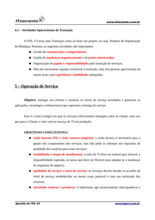 www.itnerante.com.br

4.2 – Atividades Operacionais da Transição
O ITIL V3 trata uma Transição como se fosse um projeto, ou seja, Projetos de Implantação
da Mudança. Portanto, as seguintes atividades são importantes:
● Gestão de comunicação e compromissos;
● Gestão de mudanças organizacionais e de partes interessadas;
● Organização de papéis e responsabilidades pela transição de serviços;
● Não são necessárias equipes exclusivas à transição, mas sim pessoas aproveitadas de
outras áreas com experiência e habilidades adequadas.

5 – Operação de Serviço
Objetivo: entregar aos clientes e usuários os níveis de serviço acordados e gerenciar as
aplicações, tecnologia e infraestrutura que suportam a entrega do serviço.
Este é o único estágio em que os serviços efetivamente entregam valor ao cliente, uma vez
que para o Cliente o valor está no serviço de TI em produção.
OBJETIVOS CONFLITANTES:
● visão interna (TI) x visão externa (negócio): a visão técnica é necessária para a
gestão dos componentes dos serviços, mas não pode se sobrepor aos requisitos de
qualidade dos usuários para esses serviços;
● estabilidade x tempo de atendimento: a infra de TI deve ser estável para oferecer a
disponibilidade esperada, ao passo que deve ser flexível para adaptar-se a mudanças
de requisitos de negócio;
● qualidade do serviço x custo do serviço: os serviços devem atender os acordos de
nível de serviço estabelecidos ao menor custo possível e com uso otimizado dos
recursos;
● atividades reativas x proativas: é importante agir proativamente antecipando-se a

Apostila de ITIL V3

www.fagury.com.br

 