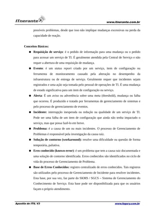 www.itnerante.com.br

possíveis problemas, desde que isso não implique mudanças excessivas ou perda da
capacidade de reação.
Conceitos Básicos:
● Requisição de serviço: é o pedido de informação para uma mudança ou o pedido
para acessar um serviço de TI. É geralmente atendida pela Central de Serviço e não
requer a abertura de uma requisição de mudança.
● Evento: é um status report criado por um serviço, item de configuração ou
ferramenta de monitoramento causado pela alteração no desempenho da
infraestrutura ou de entrega de serviço. Geralmente requer que incidentes sejam
registrados e uma ação seja tomada pelo pessoal de operações de TI. É uma mudança
de estado significativa para um item de configuração ou serviço.
● Alerta: É um aviso ou advertência sobre uma meta (threshold), mudança ou falha
que ocorreu. É produzido e tratado por ferramentas de gerenciamento de sistemas e
pelo processo de gerenciamento de eventos.
● Incidente: interrupção inesperada ou redução na qualidade de um serviço de TI.
Pode ser uma falha de um item de configuração que ainda não tenha impactado o
serviço, mas que possa fazê-lo em breve.
● Problema: é a causa de um ou mais incidentes. O processo de Gerenciamento de
Problemas é responsável pela investigação da causa raiz.
● Solução de contorno (workaround): resolve uma dificuldade ou questão de forma
temporária, paliativa.
● Erro conhecido (known error): é um problema que tem a causa raiz documentada e
uma solução de contorno identificada. Erros conhecidos são identificados no ciclo de
vida do processo de Gerenciamento de Problema.
● Base de Erros Conhecidos: registro centralizado de erros conhecidos. Tais registros
são utilizados pelo processo de Gerenciamento de Incidente para resolver incidentes.
Esta base, por sua vez, faz parte do SKMS / SGCS – Sistema de Gerenciamento do
Conhecimento de Serviço. Esta base pode ser disponibilizada para que os usuários
façam o próprio atendimento.

Apostila de ITIL V3

www.fagury.com.br

 