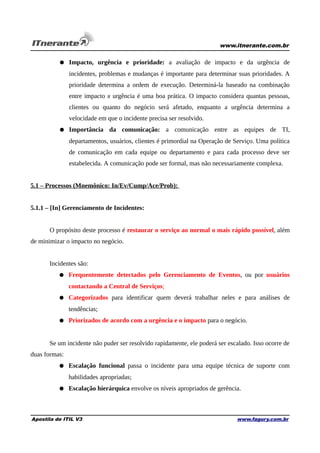 www.itnerante.com.br

● Impacto, urgência e prioridade: a avaliação de impacto e da urgência de
incidentes, problemas e mudanças é importante para determinar suas prioridades. A
prioridade determina a ordem de execução. Determiná-la baseado na combinação
entre impacto x urgência é uma boa prática. O impacto considera quantas pessoas,
clientes ou quanto do negócio será afetado, enquanto a urgência determina a
velocidade em que o incidente precisa ser resolvido.
● Importância da comunicação: a comunicação entre as equipes de TI,
departamentos, usuários, clientes é primordial na Operação de Serviço. Uma política
de comunicação em cada equipe ou departamento e para cada processo deve ser
estabelecida. A comunicação pode ser formal, mas não necessariamente complexa.
5.1 – Processos (Mnemônico: In/Ev/Cump/Ace/Prob):
5.1.1 – [In] Gerenciamento de Incidentes:
O propósito deste processo é restaurar o serviço ao normal o mais rápido possível, além
de minimizar o impacto no negócio.
Incidentes são:
● Frequentemente detectados pelo Gerenciamento de Eventos, ou por usuários
contactando a Central de Serviços;
● Categorizados para identificar quem deverá trabalhar neles e para análises de
tendências;
● Priorizados de acordo com a urgência e o impacto para o negócio.
Se um incidente não puder ser resolvido rapidamente, ele poderá ser escalado. Isso ocorre de
duas formas:
● Escalação funcional passa o incidente para uma equipe técnica de suporte com
habilidades apropriadas;
● Escalação hierárquica envolve os níveis apropriados de gerência.

Apostila de ITIL V3

www.fagury.com.br

 