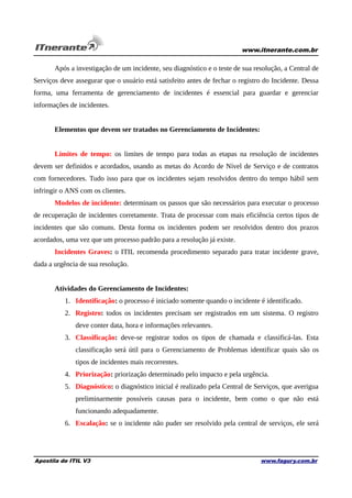 www.itnerante.com.br

Após a investigação de um incidente, seu diagnóstico e o teste de sua resolução, a Central de
Serviços deve assegurar que o usuário está satisfeito antes de fechar o registro do Incidente. Dessa
forma, uma ferramenta de gerenciamento de incidentes é essencial para guardar e gerenciar
informações de incidentes.
Elementos que devem ser tratados no Gerenciamento de Incidentes:
Limites de tempo: os limites de tempo para todas as etapas na resolução de incidentes
devem ser definidos e acordados, usando as metas do Acordo de Nível de Serviço e de contratos
com fornecedores. Tudo isso para que os incidentes sejam resolvidos dentro do tempo hábil sem
infringir o ANS com os clientes.
Modelos de incidente: determinam os passos que são necessários para executar o processo
de recuperação de incidentes corretamente. Trata de processar com mais eficiência certos tipos de
incidentes que são comuns. Desta forma os incidentes podem ser resolvidos dentro dos prazos
acordados, uma vez que um processo padrão para a resolução já existe.
Incidentes Graves: o ITIL recomenda procedimento separado para tratar incidente grave,
dada a urgência de sua resolução.
Atividades do Gerenciamento de Incidentes:
1. Identificação: o processo é iniciado somente quando o incidente é identificado.
2. Registro: todos os incidentes precisam ser registrados em um sistema. O registro
deve conter data, hora e informações relevantes.
3. Classificação: deve-se registrar todos os tipos de chamada e classificá-las. Esta
classificação será útil para o Gerenciamento de Problemas identificar quais são os
tipos de incidentes mais recorrentes.
4. Priorização: priorização determinado pelo impacto e pela urgência.
5. Diagnóstico: o diagnóstico inicial é realizado pela Central de Serviços, que averigua
preliminarmente possíveis causas para o incidente, bem como o que não está
funcionando adequadamente.
6. Escalação: se o incidente não puder ser resolvido pela central de serviços, ele será

Apostila de ITIL V3

www.fagury.com.br

 