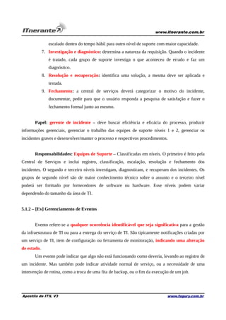 www.itnerante.com.br

escalado dentro do tempo hábil para outro nível de suporte com maior capacidade.
7. Investigação e diagnóstico: determina a natureza da requisição. Quando o incidente
é tratado, cada grupo de suporte investiga o que aconteceu de errado e faz um
diagnóstico.
8. Resolução e recuperação: identifica uma solução, a mesma deve ser aplicada e
testada.
9. Fechamento: a central de serviços deverá categorizar o motivo do incidente,
documentar, pedir para que o usuário responda a pesquisa de satisfação e fazer o
fechamento formal junto ao mesmo.
Papel: gerente de incidente – deve buscar eficiência e eficácia do processo, produzir
informações gerenciais, gerenciar o trabalho das equipes de suporte níveis 1 e 2, gerenciar os
incidentes graves e desenvolver/manter o processo e respectivos procedimentos.
Responsabilidades: Equipes de Suporte – Classificadas em níveis. O primeiro é feito pela
Central de Serviços e inclui registro, classificação, escalação, resolução e fechamento dos
incidentes. O segundo e terceiro níveis investigam, diagnosticam, e recuperam dos incidentes. Os
grupos de segundo nível são de maior conhecimento técnico sobre o assunto e o terceiro nível
poderá ser formado por fornecedores de software ou hardware. Esse níveis podem variar
dependendo do tamanho da área de TI.
5.1.2 – [Ev] Gerenciamento de Eventos
Evento refere-se a qualquer ocorrência identificável que seja significativa para a gestão
da infraestrutura de TI ou para a entrega do serviço de TI. São tipicamente notificações criadas por
um serviço de TI, item de configuração ou ferramenta de monitoração, indicando uma alteração
de estado.
Um evento pode indicar que algo não está funcionando como deveria, levando ao registro de
um incidente. Mas também pode indicar atividade normal de serviço, ou a necessidade de uma
intervenção de rotina, como a troca de uma fita de backup, ou o fim da execução de um job.

Apostila de ITIL V3

www.fagury.com.br

 