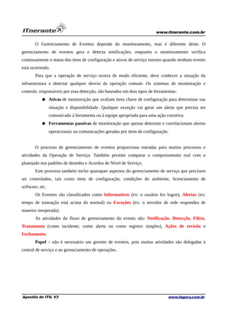 www.itnerante.com.br

O Gerenciamento de Eventos depende do monitoramento, mas é diferente deste. O
gerenciamento de eventos gera e detecta notificações, enquanto o monitoramento verifica
continuamente o status dos itens de configuração e ativos de serviço mesmo quando nenhum evento
está ocorrendo.
Para que a operação de serviço ocorra de modo eficiente, deve conhecer a situação da
infraestrutura e detectar qualquer desvio da operação comum. Os sistemas de monitoração e
controle, responsáveis por essa detecção, são baseados em dois tipos de ferramentas:
● Ativas de monitoração que avaliam itens chave de configuração para determinar sua
situação e disponibilidade. Qualquer exceção vai gerar um alerta que precisa ser
comunicado à ferramenta ou à equipe apropriada para uma ação corretiva.
● Ferramentas passivas de monitoração que apenas detectam e correlacionam alertas
operacionais ou comunicações geradas por itens de configuração.
O processo de gerenciamento de eventos proporciona entradas para muitos processos e
atividades da Operação de Serviço. Também permite comparar o comportamento real com o
planejado nos padrões de desenho e Acordos de Nível de Serviço.
Este processo também inclui quaisquer aspectos do gerenciamento de serviço que precisem
ser controlados, tais como itens de configuração, condições do ambiente, licenciamento de
software, etc.
Os Eventos são classificados como Informativos (ex: o usuário fez logon), Alertas (ex:
tempo de transação está acima do normal) ou Exceções (ex: o servidor de rede respondeu de
maneira inesperada).
As atividades do fluxo de gerenciamento do evento são: Notificação, Detecção, Filtro,
Tratamento (como incidente, como alerta ou como registro simples), Ações de revisão e
Fechamento.
Papel – não é necessário um gerente de eventos, pois muitas atividades são delegadas à
central de serviço e ao gerenciamento de operações.

Apostila de ITIL V3

www.fagury.com.br

 