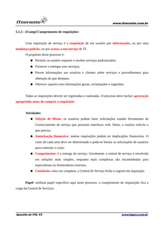 www.itnerante.com.br

5.1.3 – [Cump] Cumprimento de requisições:
Uma requisição de serviço é a requisição de um usuário por informações, ou por uma
mudança padrão, ou por acesso a um serviço de TI.
O propósito deste processo é:
● Permitir ao usuário requerer e receber serviços padronizados;
● Fornecer e entregar esse serviços;
● Prover informações aos usuários e clientes sobre serviços e procedimentos para
obtenção do que desejam;
● Oferecer suporte com informações gerais, reclamações e sugestões.
Todas as requisições devem ser registradas e rastreadas. O processo deve incluir aprovação
apropriada antes de cumprir a requisição.
Atividades:
● Seleção de Menu: os usuários podem fazer solicitações usando ferramentas de
Gerenciamento de serviço que possuem interfaces web. Nelas, o usuário solicita o
que precisa.
● Autorização financeira: muitas requisições podem ter implicações financeiras. O
custo de cada uma deve ser determinado e pode-se limitar as solicitações de usuários
para controlar o custo.
● Cumprimento: é a entrega do serviço. Geralmente a central de serviço é envolvida
em soluções mais simples, enquanto mais complexas são encaminhadas para
especialistas ou fornecedores externos.
● Conclusão: uma vez completa, a Central de Serviço fecha o registro da requisição.
Papel: nenhum papel específico aqui neste processo, o cumprimento de requisições fica a
cargo da Central de Serviços.

Apostila de ITIL V3

www.fagury.com.br

 