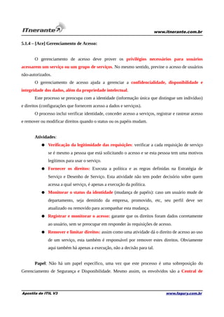 www.itnerante.com.br

5.1.4 – [Ace] Gerenciamento de Acesso:
O gerenciamento de acesso deve prover os privilégios necessários para usuários
acessarem um serviço ou um grupo de serviços. No mesmo sentido, previne o acesso de usuários
não-autorizados.
O gerenciamento de acesso ajuda a gerenciar a confidencialidade, disponibilidade e
integridade dos dados, além da propriedade intelectual.
Este processo se preocupa com a identidade (informação única que distingue um indivíduo)
e direitos (configurações que fornecem acesso a dados e serviços).
O processo inclui verificar identidade, conceder acesso a serviços, registrar e rastrear acesso
e remover ou modificar direitos quando o status ou os papéis mudam.
Atividades:
● Verificação da legitimidade das requisições: verificar a cada requisição de serviço
se é mesmo a pessoa que está solicitando o acesso e se esta pessoa tem uma motivos
legítimos para usar o serviço.
● Fornecer os direitos: Executa a política e as regras definidas na Estratégia de
Serviço e Desenho de Serviço. Esta atividade não tem poder decisório sobre quem
acessa a qual serviço, é apenas a execução da política.
● Monitorar o status da identidade (mudança de papéis): caso um usuário mude de
departamento, seja demitido da empresa, promovido, etc, seu perfil deve ser
atualizado ou removido para acompanhar esta mudança.
● Registrar e monitorar o acesso: garante que os direitos foram dados corretamente
ao usuário, sem se preocupar em responder às requisições de acesso.
● Remover e limitar direitos: assim como uma atividade dá o direito de acesso ao uso
de um serviço, esta também é responsável por remover estes direitos. Obviamente
aqui também há apenas a execução, não a decisão para tal.
Papel: Não há um papel específico, uma vez que este processo é uma sobreposição do
Gerenciamento de Segurança e Disponibilidade. Mesmo assim, os envolvidos são a Central de

Apostila de ITIL V3

www.fagury.com.br

 