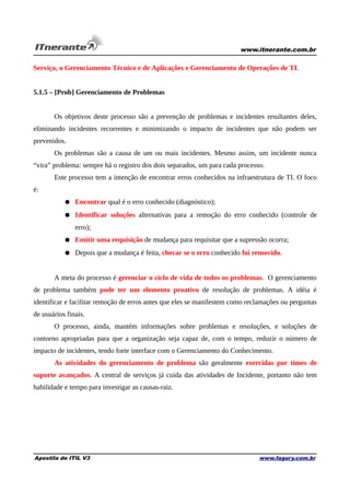 www.itnerante.com.br

Serviço, o Gerenciamento Técnico e de Aplicações e Gerenciamento de Operações de TI.
5.1.5 – [Prob] Gerenciamento de Problemas
Os objetivos deste processo são a prevenção de problemas e incidentes resultantes deles,
eliminando incidentes recorrentes e minimizando o impacto de incidentes que não podem ser
prevenidos.
Os problemas são a causa de um ou mais incidentes. Mesmo assim, um incidente nunca
“vira” problema: sempre há o registro dos dois separados, um para cada processo.
Este processo tem a intenção de encontrar erros conhecidos na infraestrutura de TI. O foco
é:
● Encontrar qual é o erro conhecido (diagnóstico);
● Identificar soluções alternativas para a remoção do erro conhecido (controle de
erro);
● Emitir uma requisição de mudança para requisitar que a supressão ocorra;
● Depois que a mudança é feita, checar se o erro conhecido foi removido.
A meta do processo é gerenciar o ciclo de vida de todos os problemas. O gerenciamento
de problema também pode ter um elemento proativo de resolução de problemas. A idéia é
identificar e facilitar remoção de erros antes que eles se manifestem como reclamações ou perguntas
de usuários finais.
O processo, ainda, mantém informações sobre problemas e resoluções, e soluções de
contorno apropriadas para que a organização seja capaz de, com o tempo, reduzir o número de
impacto de incidentes, tendo forte interface com o Gerenciamento do Conhecimento.
As atividades do gerenciamento de problema são geralmente exercidas por times de
suporte avançados. A central de serviços já cuida das atividades de Incidente, portanto não tem
habilidade e tempo para investigar as causas-raiz.

Apostila de ITIL V3

www.fagury.com.br

 